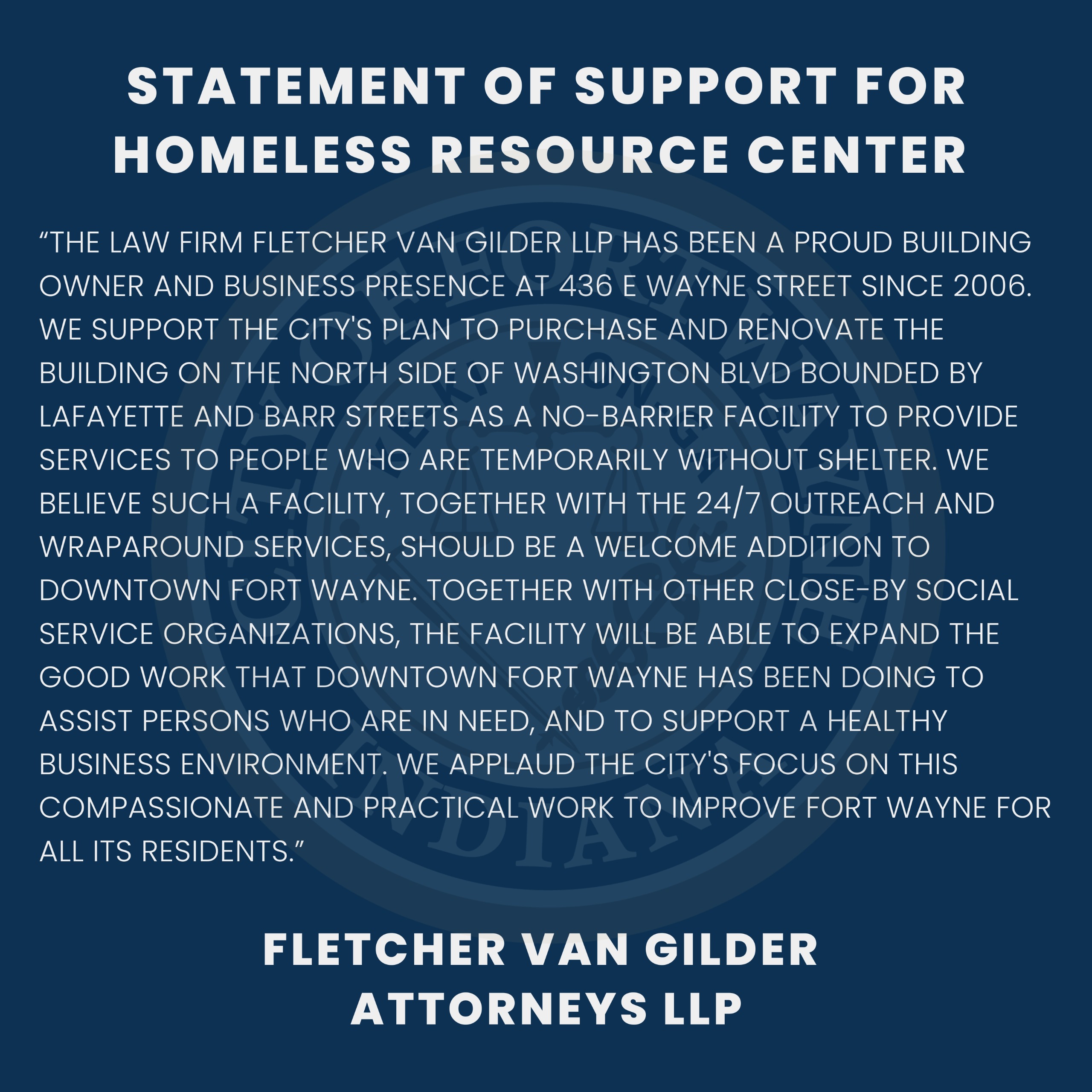 The law firm Fletcher Van Gilder LLP has been a proud building owner and business presence at 436 E Wayne Street since 2006. We support the City's plan to purchase and renovate the building on the north side of Washington Blvd bounded by Lafayette and Barr Streets as a no-barrier facility to provide services to people who are temporarily without shelter. We believe such a facility, together with the 24/7 outreach and wraparound services, should be a welcome addition to downtown Fort Wayne. Together with other close-by social service organizations, the facility will be able to expand the good work that Downtown Fort Wayne has been doing to assist persons who are in need, and to support a healthy business environment. We applaud the City's focus on this compassionate and practical work to improve Fort Wayne for all its residents.