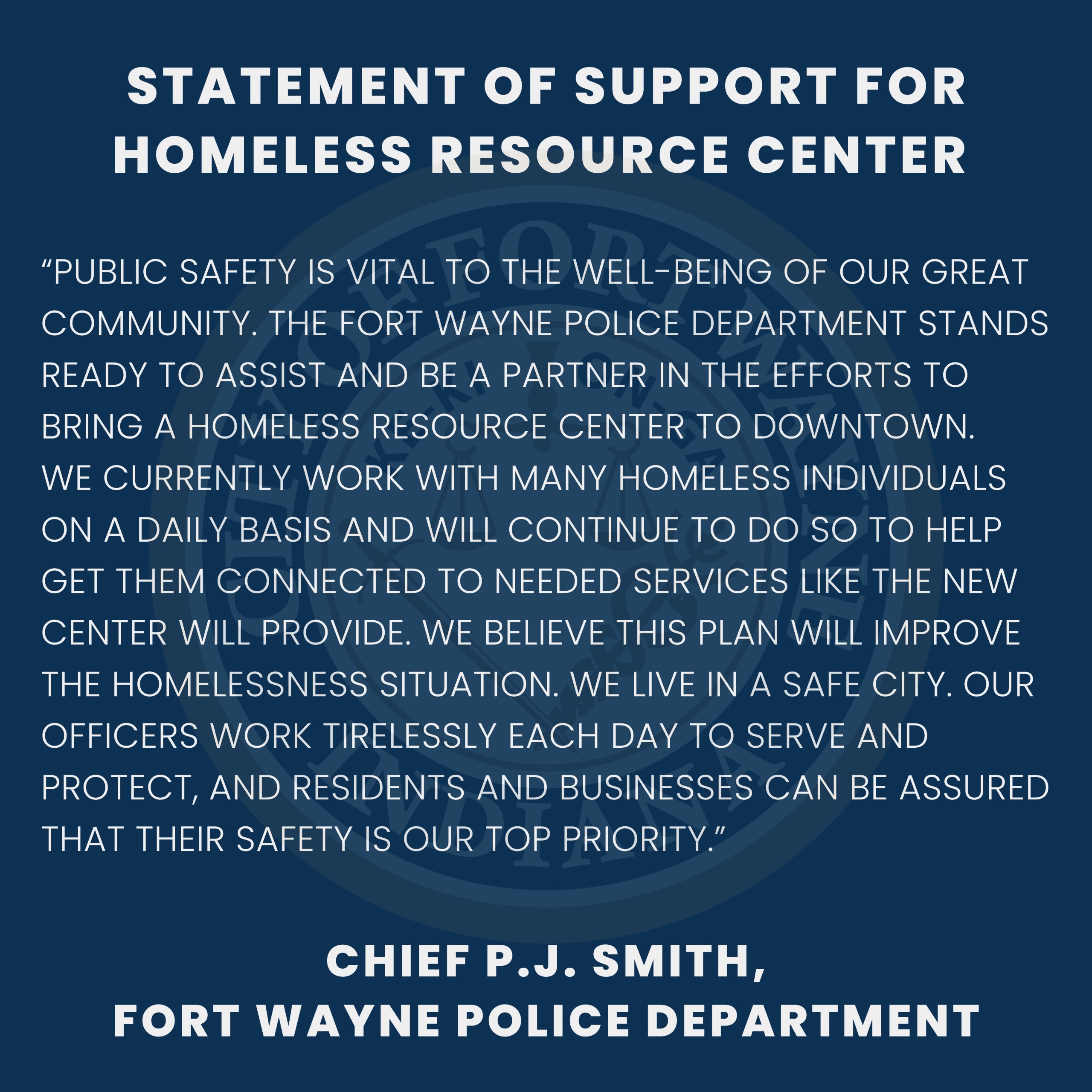 Public safety is vital to the well-being of our great community. The Fort Wayne Police Department stands ready to assist and be a partner in the efforts to bring a homeless resource center to downtown. We currently work with many homeless individuals on a daily basis and will continue to do so to help get them connected to needed services like the new center will provide. We believe this plan will improve the homelessness situation. We live in a safe city. Our officers work tirelessly each day to serve and protect, and residents and businesses can be assured that their safety is our top priority.