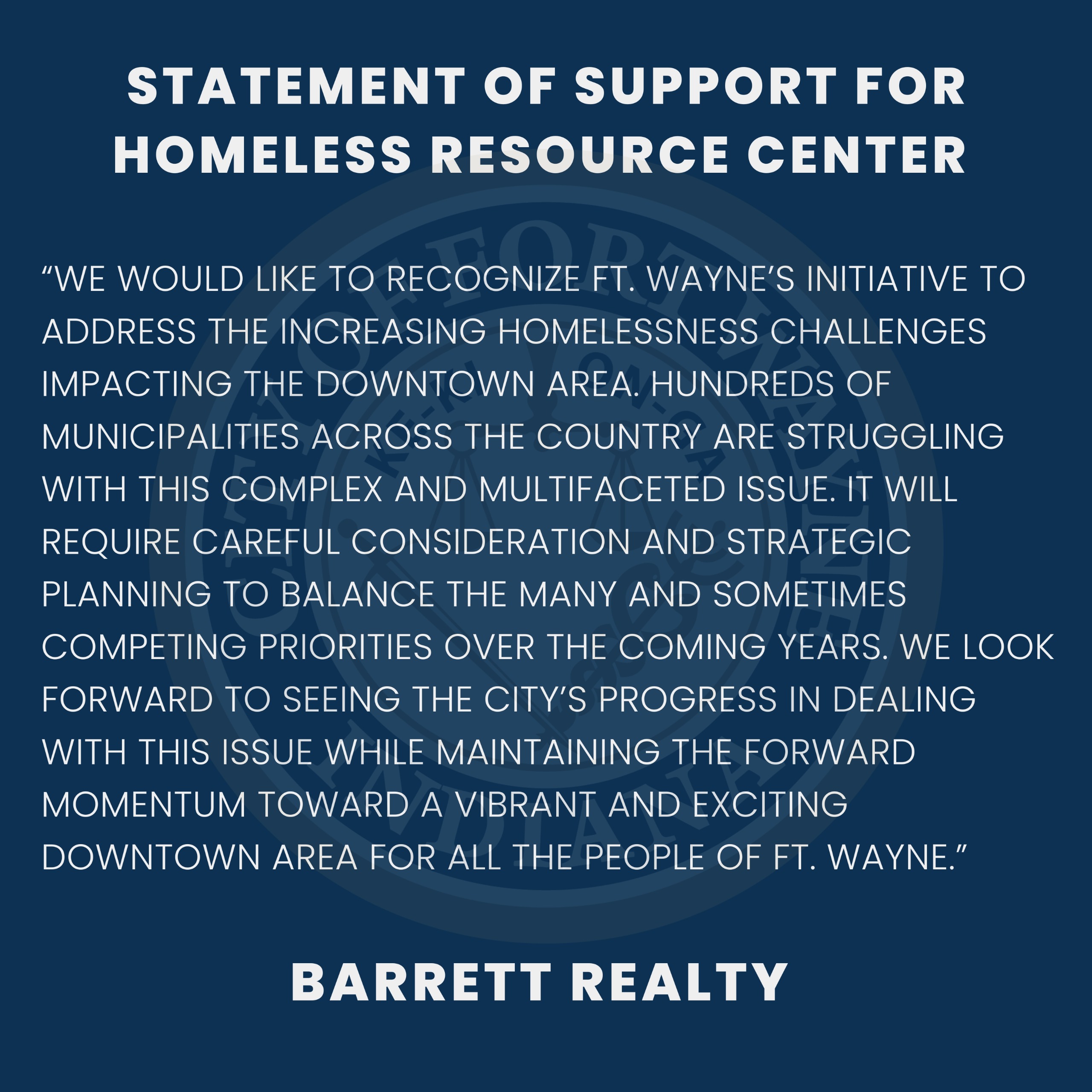 We would like to recognize Ft. Wayne’s initiative to address the increasing homelessness challenges impacting the Downtown area.  Hundreds of municipalities across the Country are struggling with this complex and multifaceted issue.  It will require careful consideration and strategic planning to balance the many and sometimes competing priorities over the coming years.  We look forward to seeing the City’s progress in dealing with this issue while maintaining the forward momentum toward a vibrant and exciting downtown area for all the people of Ft. Wayne.