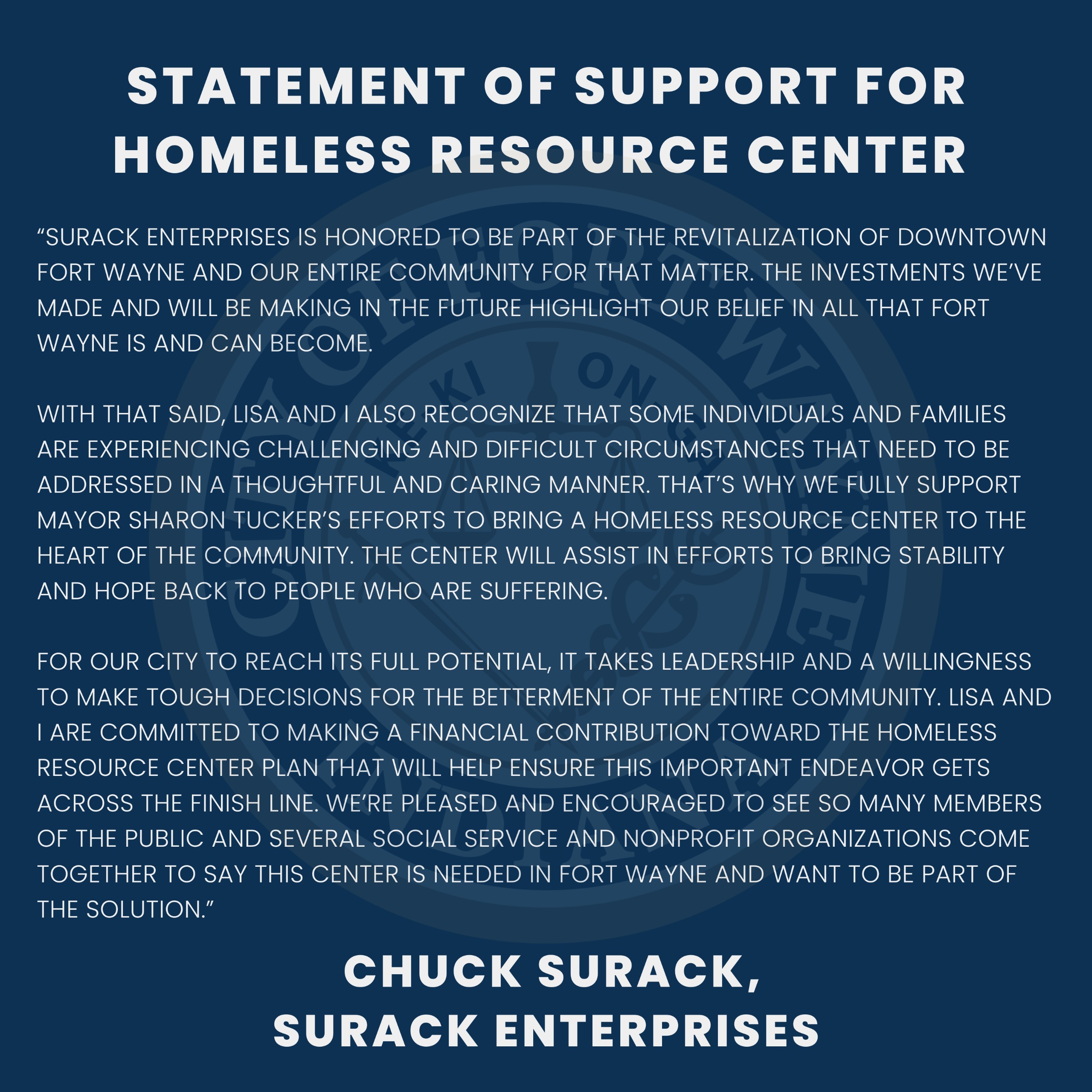 Surack Enterprises is honored to be part of the revitalization of downtown Fort Wayne and our entire community for that matter. The investments we’ve made and will be making in the future highlight our belief in all that Fort Wayne is and can become.  With that said, Lisa and I also recognize that some individuals and families are experiencing challenging and difficult circumstances that need to be addressed in a thoughtful and caring manner. That’s why we fully support Mayor Sharon Tucker’s efforts to bring a homeless resource center to the heart of the community. The center will assist in efforts to bring stability and hope back to people who are suffering.  For our city to reach its full potential, it takes leadership and a willingness to make tough decisions for the betterment of the entire community. Lisa and I are committed to making a financial contribution toward the Homeless Resource Center plan that will help ensure this important endeavor gets across the finish line. We’re pleased and encouraged to see so many members of the public and several social service and nonprofit organizations come together to say this center is needed in Fort Wayne and want to be part of the solution. 