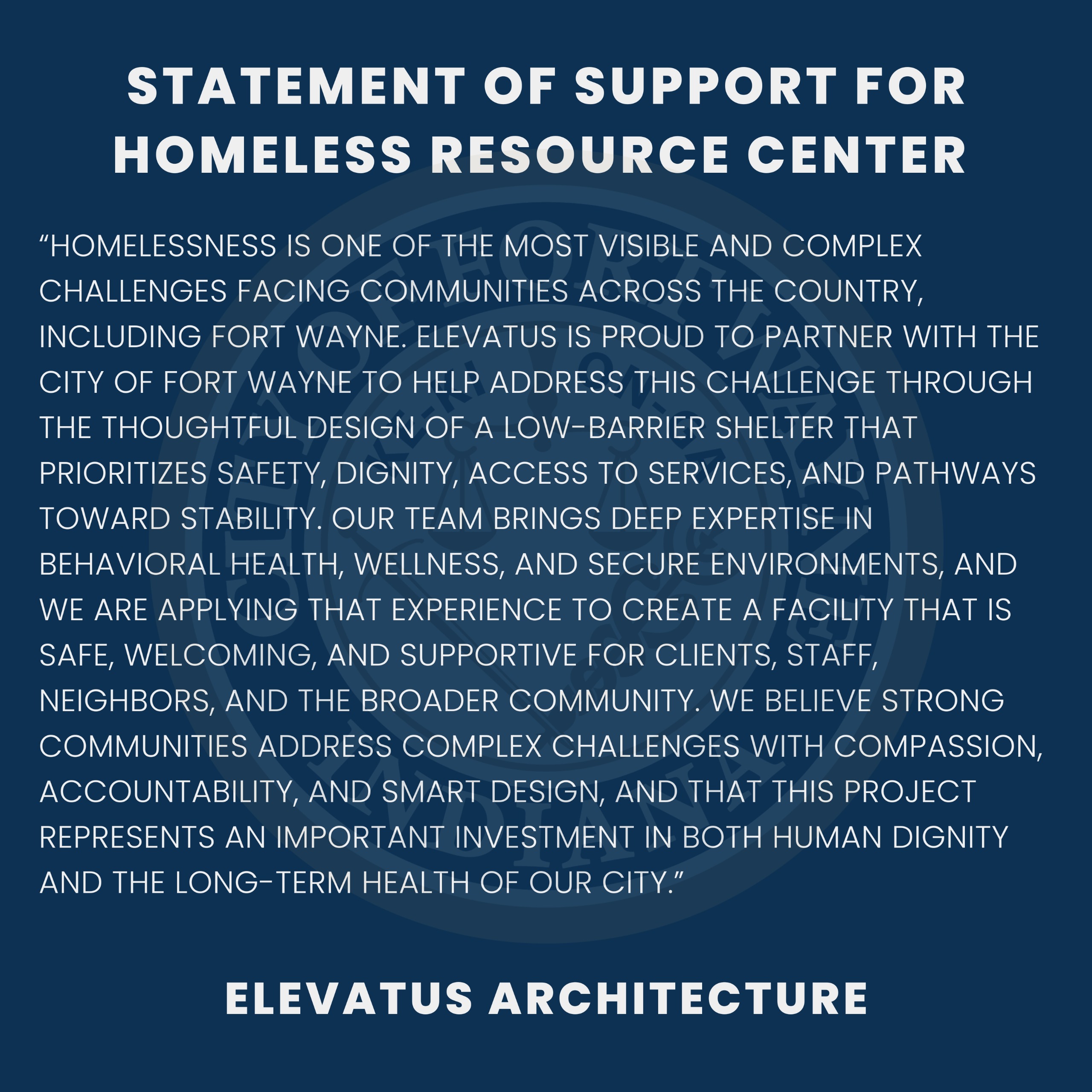 Homelessness is one of the most visible and complex challenges facing communities across the country, including Fort Wayne. Elevatus is proud to partner with the City of Fort Wayne to help address this challenge through the thoughtful design of a low-barrier shelter that prioritizes safety, dignity, access to services, and pathways toward stability. Our team brings deep expertise in behavioral health, wellness, and secure environments, and we are applying that experience to create a facility that is safe, welcoming, and supportive for clients, staff, neighbors, and the broader community. We believe strong communities address complex challenges with compassion, accountability, and smart design, and that this project represents an important investment in both human dignity and the long-term health of our city.